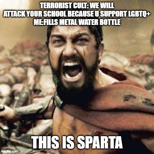 Actually happening wish me luck | TERRORIST CULT: WE WILL ATTACK YOUR SCHOOL BECAUSE U SUPPORT LGBTQ+
ME:FILLS METAL WATER BOTTLE; THIS IS SPARTA | image tagged in this is sparta | made w/ Imgflip meme maker