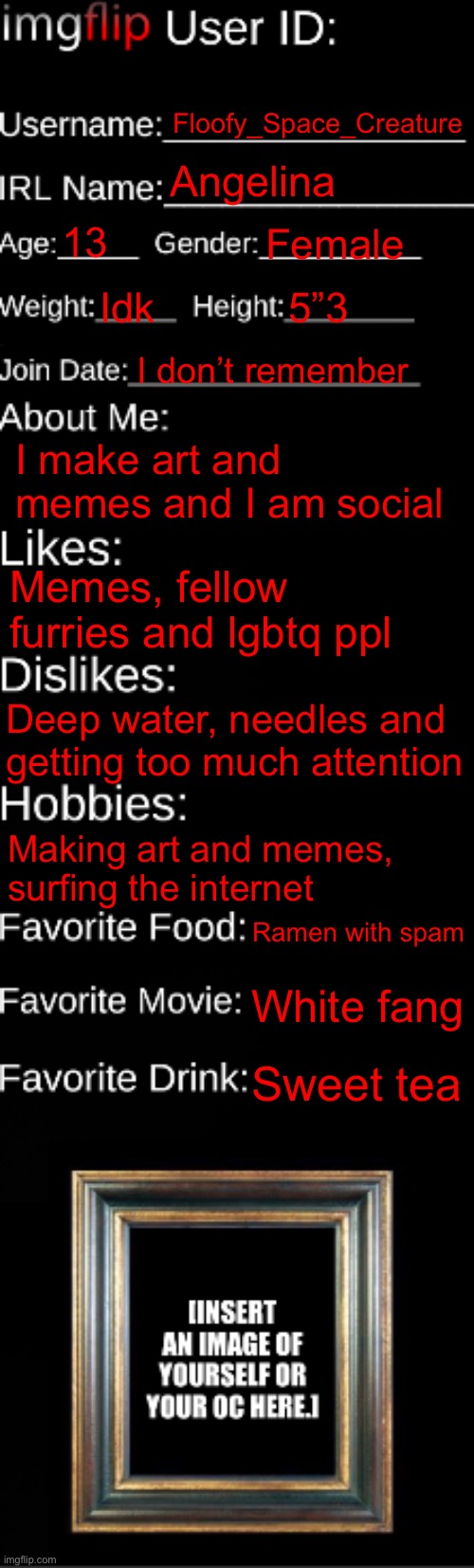 imgflip ID Card | Floofy_Space_Creature; Angelina; 13; Female; Idk; 5”3; I don’t remember; I make art and memes and I am social; Memes, fellow furries and lgbtq ppl; Deep water, needles and getting too much attention; Making art and memes, surfing the internet; Ramen with spam; White fang; Sweet tea | image tagged in imgflip id card | made w/ Imgflip meme maker