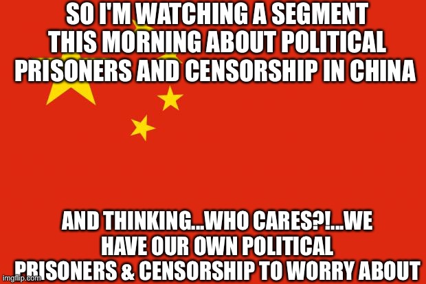 china flag | SO I'M WATCHING A SEGMENT THIS MORNING ABOUT POLITICAL PRISONERS AND CENSORSHIP IN CHINA; AND THINKING...WHO CARES?!...WE HAVE OUR OWN POLITICAL PRISONERS & CENSORSHIP TO WORRY ABOUT | image tagged in china flag | made w/ Imgflip meme maker