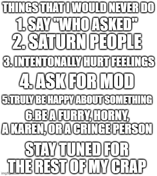 The pain | THINGS THAT I WOULD NEVER DO; 1. SAY "WHO ASKED"; 2. SATURN PEOPLE; 3. INTENTONALLY HURT FEELINGS; 4. ASK FOR MOD; 5.TRULY BE HAPPY ABOUT SOMETHING; 6.BE A FURRY, HORNY, A KAREN, OR A CRINGE PERSON; STAY TUNED FOR THE REST OF MY CRAP | image tagged in a | made w/ Imgflip meme maker