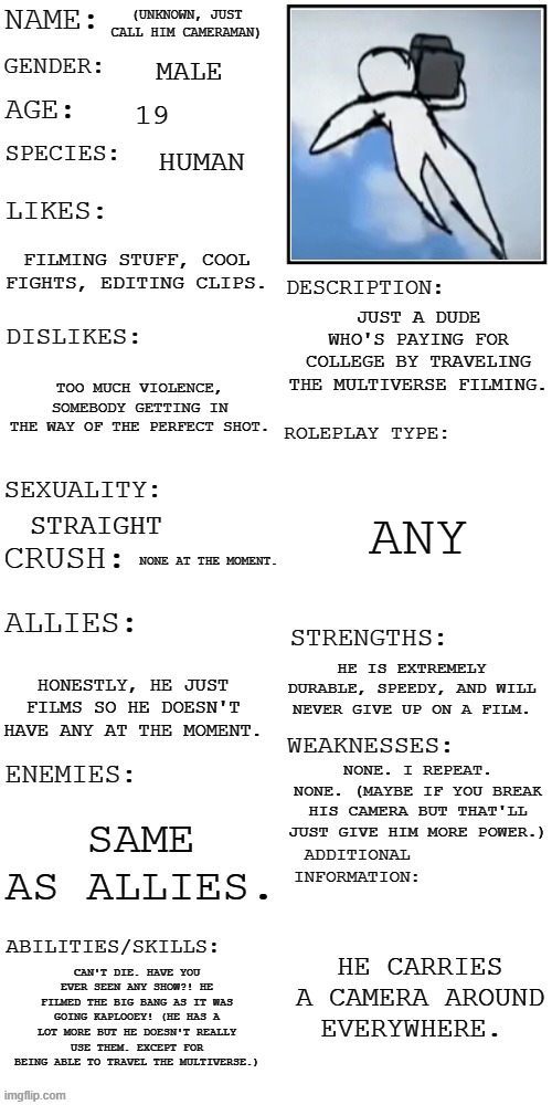 Here is the full thing for Cameraman. | (UNKNOWN, JUST CALL HIM CAMERAMAN); MALE; 19; HUMAN; FILMING STUFF, COOL FIGHTS, EDITING CLIPS. JUST A DUDE WHO'S PAYING FOR COLLEGE BY TRAVELING THE MULTIVERSE FILMING. TOO MUCH VIOLENCE, SOMEBODY GETTING IN THE WAY OF THE PERFECT SHOT. ANY; STRAIGHT; NONE AT THE MOMENT. HE IS EXTREMELY DURABLE, SPEEDY, AND WILL NEVER GIVE UP ON A FILM. HONESTLY, HE JUST FILMS SO HE DOESN'T HAVE ANY AT THE MOMENT. NONE. I REPEAT. NONE. (MAYBE IF YOU BREAK HIS CAMERA BUT THAT'LL JUST GIVE HIM MORE POWER.); SAME AS ALLIES. HE CARRIES A CAMERA AROUND EVERYWHERE. CAN'T DIE. HAVE YOU EVER SEEN ANY SHOW?! HE FILMED THE BIG BANG AS IT WAS GOING KAPLOOEY! (HE HAS A LOT MORE BUT HE DOESN'T REALLY USE THEM. EXCEPT FOR BEING ABLE TO TRAVEL THE MULTIVERSE.) | image tagged in cammy,cameram,cameraman | made w/ Imgflip meme maker