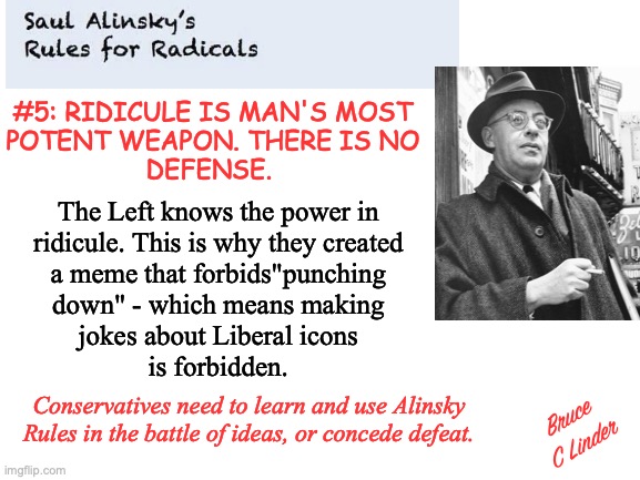 Humor: A weapon the Left does not want Conservatives using | #5: RIDICULE IS MAN'S MOST
POTENT WEAPON. THERE IS NO
DEFENSE. The Left knows the power in
ridicule. This is why they created
a meme that forbids"punching
down" - which means making
jokes about Liberal icons
is forbidden. Conservatives need to learn and use Alinsky Rules in the battle of ideas, or concede defeat. Bruce C Linder | image tagged in humor,ridicule,saul alinsky,rules for radicals,liberals,conservatives | made w/ Imgflip meme maker
