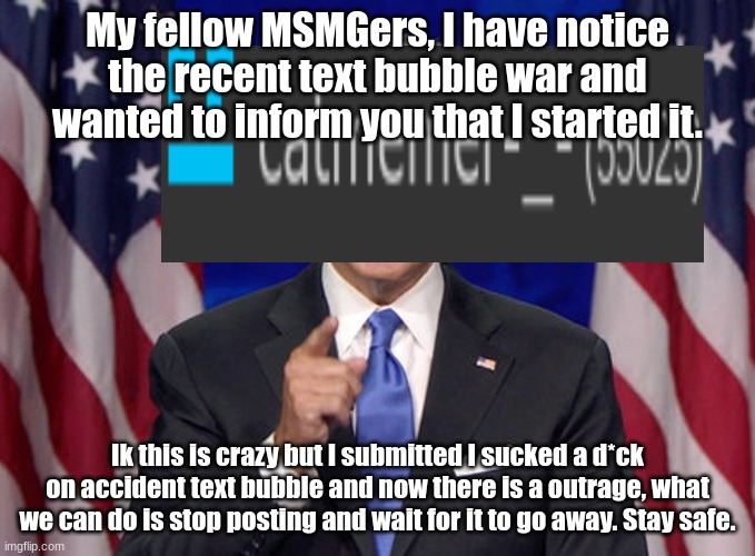 stay safe. | My fellow MSMGers, I have notice the recent text bubble war and wanted to inform you that I started it. Ik this is crazy but I submitted I sucked a d*ck on accident text bubble and now there is a outrage, what we can do is stop posting and wait for it to go away. Stay safe. | made w/ Imgflip meme maker