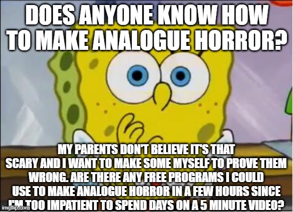 Spongebob confused face | DOES ANYONE KNOW HOW TO MAKE ANALOGUE HORROR? MY PARENTS DON'T BELIEVE IT'S THAT SCARY AND I WANT TO MAKE SOME MYSELF TO PROVE THEM WRONG. ARE THERE ANY FREE PROGRAMS I COULD USE TO MAKE ANALOGUE HORROR IN A FEW HOURS SINCE I'M TOO IMPATIENT TO SPEND DAYS ON A 5 MINUTE VIDEO? | image tagged in spongebob confused face | made w/ Imgflip meme maker