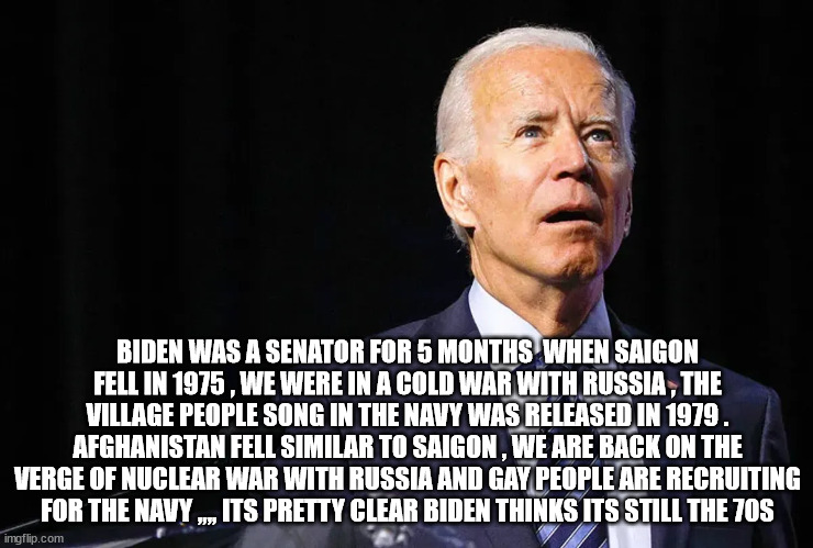 BIDEN WAS A SENATOR FOR 5 MONTHS  WHEN SAIGON FELL IN 1975 , WE WERE IN A COLD WAR WITH RUSSIA , THE VILLAGE PEOPLE SONG IN THE NAVY WAS RELEASED IN 1979 .
AFGHANISTAN FELL SIMILAR TO SAIGON , WE ARE BACK ON THE VERGE OF NUCLEAR WAR WITH RUSSIA AND GAY PEOPLE ARE RECRUITING FOR THE NAVY ,,,, ITS PRETTY CLEAR BIDEN THINKS ITS STILL THE 70S | made w/ Imgflip meme maker