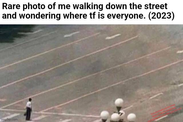 Where do I post this? | Rare photo of me walking down the street and wondering where tf is everyone. (2023); If you are Chinese, just don't think about it. It's good to pretend that nothing happened. Even better, ignore this post. | image tagged in memes,funny,nothing to see here,dark humor,idk | made w/ Imgflip meme maker