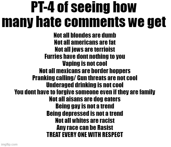 Ive done 3 other parts, and there will be more to come, yeesh whats wrong with people | PT-4 of seeing how many hate comments we get; Not all blondes are dumb
Not all americans are fat
Not all jews are terrioist
Furries have dont nothing to you
Vaping is not cool
Not all mexicans are border hoppers
Pranking calling/ Gun threats are not cool
Underaged drinking is not cool
You dont have to forgive someone even if they are family
Not all aisans are dog eaters
Being gay is not a trend
Being depressed is not a trend
Not all whites are racist
Any race can be Rasist

TREAT EVERY ONE WITH RESPECT | image tagged in treat yo self,self love,peace,equality | made w/ Imgflip meme maker