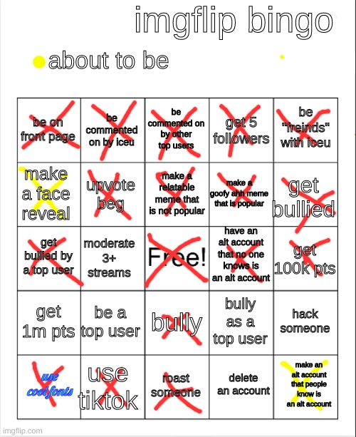 imgflip bingo! repost but dont copy mine | imgflip bingo; about to be; be commented on by other top users; be commented on by iceu; be "freinds" with iceu; be on front page; get 5 followers; make a relatable meme that is not popular; make a face reveal; get bullied; make a goofy ahh meme that is popular; upvote beg; have an alt account that no one knows is an alt account; get bullied by a top user; get 100k pts; moderate 3+ streams; get 1m pts; be a top user; hack someone; bully as a top user; bully; use tiktok; make an alt account that people know is an alt account; use cool fonts; roast someone; delete an account | image tagged in blank bingo | made w/ Imgflip meme maker