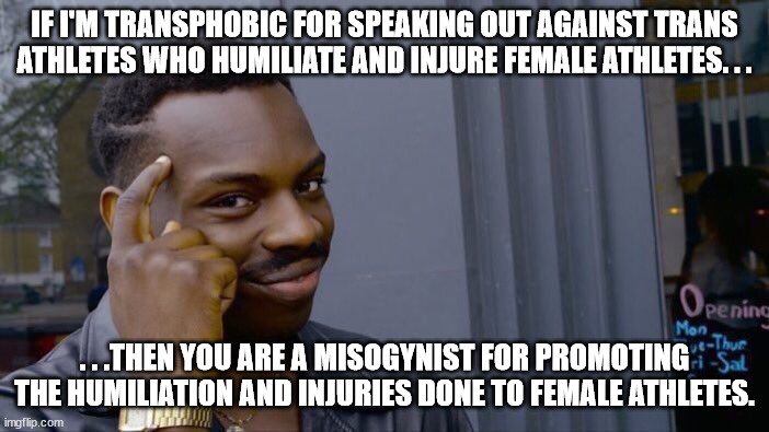 This never should've been a thing with female athletes. . . | IF I'M TRANSPHOBIC FOR SPEAKING OUT AGAINST TRANS ATHLETES WHO HUMILIATE AND INJURE FEMALE ATHLETES. . . . . .THEN YOU ARE A MISOGYNIST FOR PROMOTING THE HUMILIATION AND INJURIES DONE TO FEMALE ATHLETES. | image tagged in memes,roll safe think about it,liberal logic | made w/ Imgflip meme maker