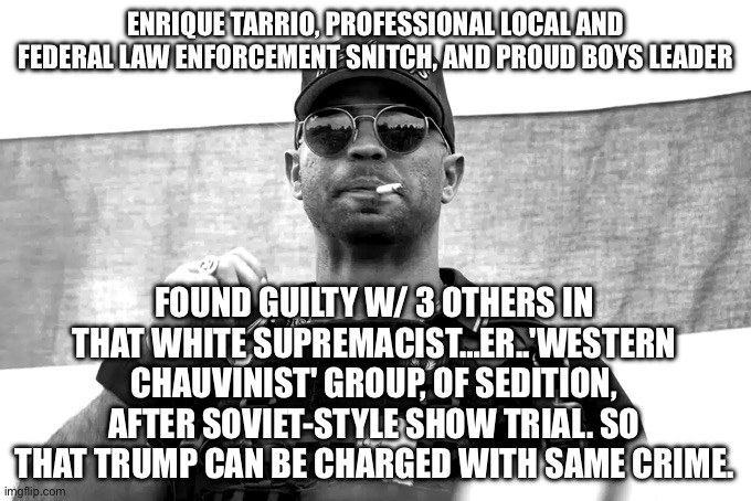 ENRIQUE TARRIO, PROFESSIONAL LOCAL AND FEDERAL LAW ENFORCEMENT SNITCH, AND PROUD BOYS LEADER; FOUND GUILTY W/ 3 OTHERS IN THAT WHITE SUPREMACIST…ER..'WESTERN CHAUVINIST' GROUP, OF SEDITION, AFTER SOVIET-STYLE SHOW TRIAL. SO THAT TRUMP CAN BE CHARGED WITH SAME CRIME. | image tagged in memes | made w/ Imgflip meme maker