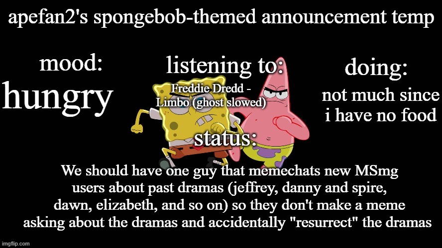 ApeFan2's spongebob temp | hungry; Freddie Dredd - Limbo (ghost slowed); not much since i have no food; We should have one guy that memechats new MSmg users about past dramas (jeffrey, danny and spire, dawn, elizabeth, and so on) so they don't make a meme asking about the dramas and accidentally "resurrect" the dramas | image tagged in apefan2's spongebob temp | made w/ Imgflip meme maker