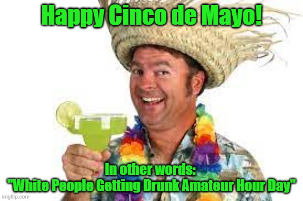 Funnies | Happy Cinco de Mayo! In other words: 
"White People Getting Drunk Amateur Hour Day" | image tagged in cinco de mayo | made w/ Imgflip meme maker