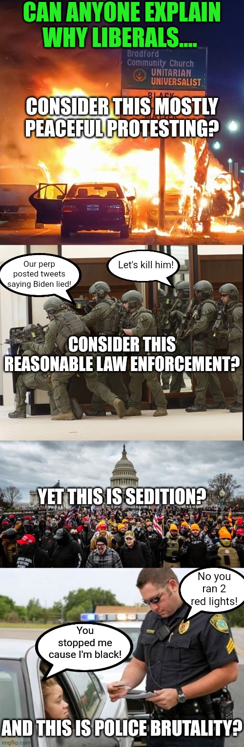 The problem with interpretation based on a narrow-minded political lens.... it can be wrong | CAN ANYONE EXPLAIN WHY LIBERALS.... CONSIDER THIS MOSTLY PEACEFUL PROTESTING? Let's kill him! Our perp posted tweets saying Biden lied! CONSIDER THIS REASONABLE LAW ENFORCEMENT? YET THIS IS SEDITION? No you ran 2 red lights! You stopped me cause I'm black! AND THIS IS POLICE BRUTALITY? | image tagged in fbi swat,traffic cop,riots,cops,liberals,hypocrisy | made w/ Imgflip meme maker
