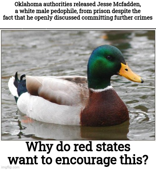 You can always tell when the criminal was white when the media refuses to show his face | Oklahoma authorities released Jesse Mcfadden, a white male pedophile, from prison despite the fact that he openly discussed committing further crimes; Why do red states want to encourage this? | image tagged in memes,actual advice mallard,pedophiles,conservative hypocrisy | made w/ Imgflip meme maker