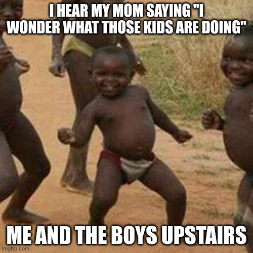 Third World Success Kid Meme | I HEAR MY MOM SAYING "I WONDER WHAT THOSE KIDS ARE DOING"; ME AND THE BOYS UPSTAIRS | image tagged in memes,third world success kid | made w/ Imgflip meme maker