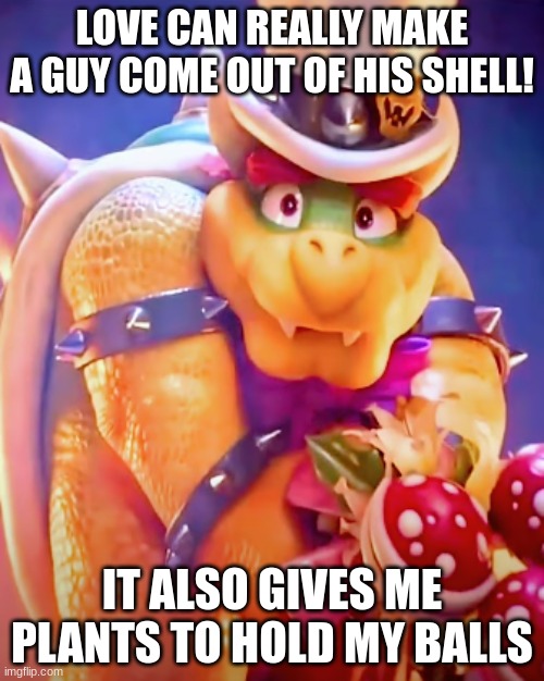 Bowser | LOVE CAN REALLY MAKE A GUY COME OUT OF HIS SHELL! IT ALSO GIVES ME PLANTS TO HOLD MY BALLS | image tagged in mario bros views | made w/ Imgflip meme maker