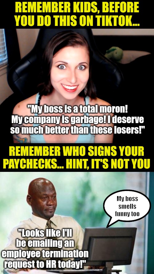Kids, if you are not self-employed, keep your mouth shut about your job. Unless you want to be unemployed.... | REMEMBER KIDS, BEFORE YOU DO THIS ON TIKTOK... "My boss is a total moron! My company is garbage! I deserve so much better than these losers!"; REMEMBER WHO SIGNS YOUR PAYCHECKS... HINT, IT'S NOT YOU; My boss smells funny too; "Looks like I'll be emailing an employee termination request to HR today!" | image tagged in crying michael jordan computer,tiktok,stupid people,bad idea,social media,think about it | made w/ Imgflip meme maker
