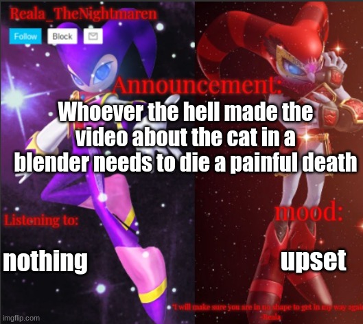 Reala's announcement templete | Whoever the hell made the video about the cat in a blender needs to die a painful death; nothing; upset | image tagged in reala's announcement templete | made w/ Imgflip meme maker