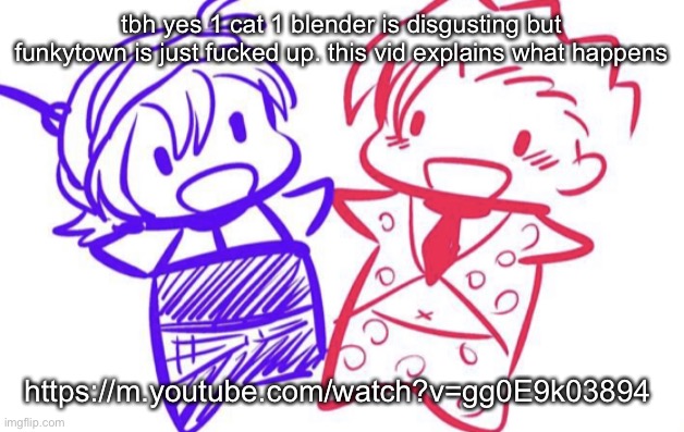 fugo and nar | tbh yes 1 cat 1 blender is disgusting but funkytown is just fucked up. this vid explains what happens; https://m.youtube.com/watch?v=gg0E9k03894 | image tagged in fugo and nar | made w/ Imgflip meme maker