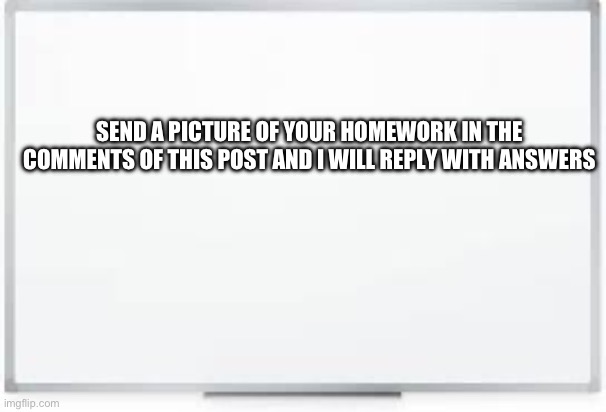 Homework help | SEND A PICTURE OF YOUR HOMEWORK IN THE COMMENTS OF THIS POST AND I WILL REPLY WITH ANSWERS | image tagged in whiteboard | made w/ Imgflip meme maker
