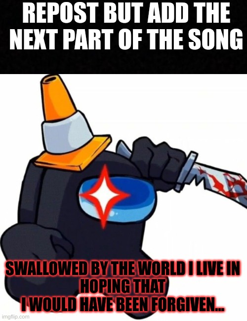 REPOST BUT ADD THE NEXT PART OF THE SONG; SWALLOWED BY THE WORLD I LIVE IN
HOPING THAT I WOULD HAVE BEEN FORGIVEN... | image tagged in blank | made w/ Imgflip meme maker