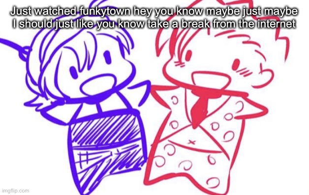 fugo and nar | Just watched funkytown hey you know maybe just maybe I should just like you know take a break from the internet | image tagged in fugo and nar | made w/ Imgflip meme maker