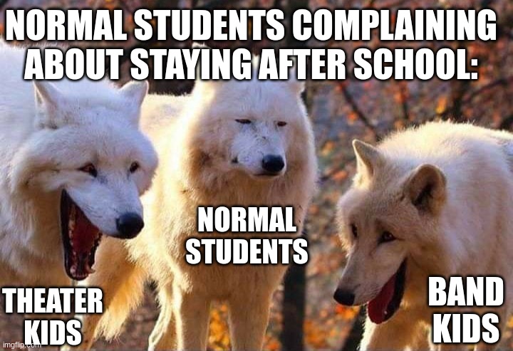 Theater kid life | NORMAL STUDENTS COMPLAINING ABOUT STAYING AFTER SCHOOL:; NORMAL STUDENTS; BAND KIDS; THEATER KIDS | image tagged in laughing wolf | made w/ Imgflip meme maker