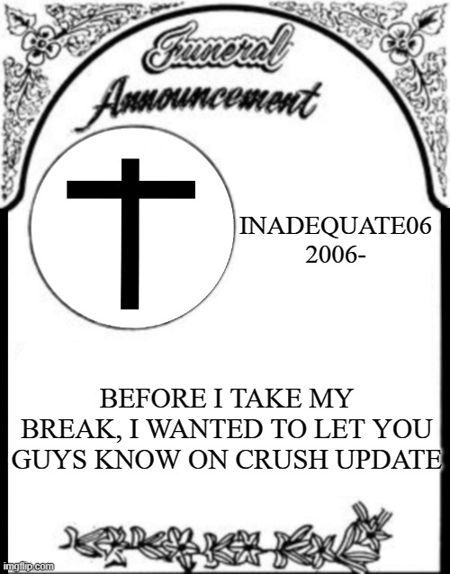 More in the comment | INADEQUATE06
2006-; BEFORE I TAKE MY BREAK, I WANTED TO LET YOU GUYS KNOW ON CRUSH UPDATE | image tagged in obituary funeral announcement | made w/ Imgflip meme maker