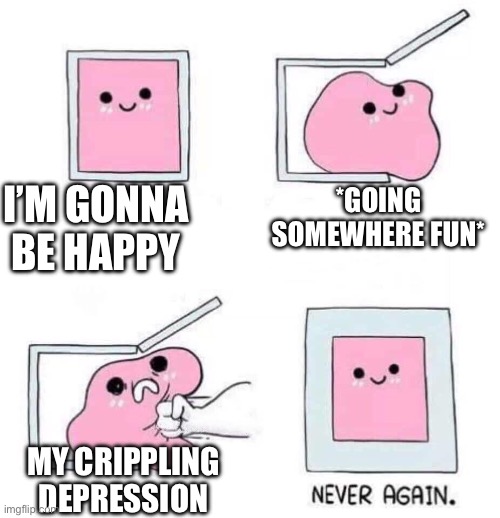 Depression be like | I’M GONNA BE HAPPY; *GOING SOMEWHERE FUN*; MY CRIPPLING DEPRESSION | image tagged in never again,depression | made w/ Imgflip meme maker