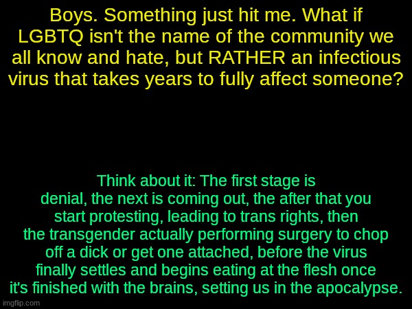 THAT'S why it's a mental illness, and THAT'S why it has so many damn letters. They're different components to the virus, not gay | Boys. Something just hit me. What if LGBTQ isn't the name of the community we all know and hate, but RATHER an infectious virus that takes years to fully affect someone? Think about it: The first stage is denial, the next is coming out, the after that you start protesting, leading to trans rights, then the transgender actually performing surgery to chop off a dick or get one attached, before the virus finally settles and begins eating at the flesh once it's finished with the brains, setting us in the apocalypse. | image tagged in drizzy text temp | made w/ Imgflip meme maker