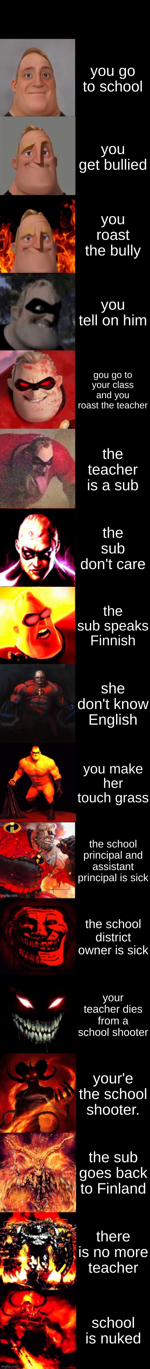 i wish that happened. | you go to school; you get bullied; you roast the bully; you tell on him; gou go to your class and you roast the teacher; the teacher is a sub; the sub don't care; the sub speaks Finnish; she don't know English; you make her touch grass; the school principal and assistant principal is sick; the school district owner is sick; your teacher dies from a school shooter; your'e the school shooter. the sub goes back to Finland; there is no more teacher; school is nuked | image tagged in mr incredible becoming evil very extended | made w/ Imgflip meme maker