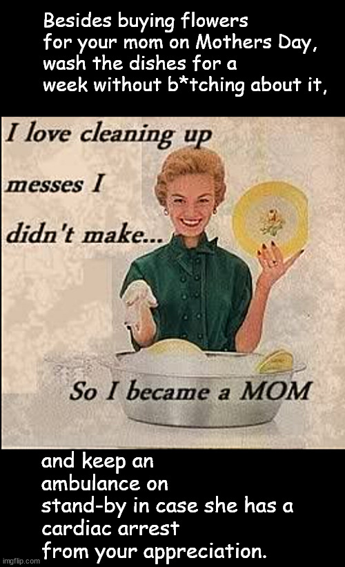 dump the flowers for something better | Besides buying flowers for your mom on Mothers Day,
wash the dishes for a week without b*tching about it, and keep an ambulance on 
stand-by in case she has a 
cardiac arrest from your appreciation. | image tagged in memes,middle school | made w/ Imgflip meme maker