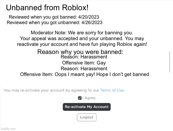 When Roblox accepts your appeal when you get banned | Unbanned from Roblox! Reviewed when you got banned: 4/20/2023 

Reviewed when you got unbanned: 4/26/2023; Moderator Note: We are sorry for banning you. Your appeal was accepted and your unbanned. You may reactivate your account and have fun playing Roblox again! Reason why you were banned:; Reason: Harassment 


Offensive Item: Gay 


Reason: Harassment 



Offensive Item: Oops I meant yay! Hope I don’t get banned | image tagged in roblox meme | made w/ Imgflip meme maker