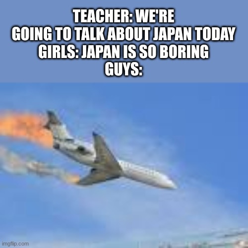 plane crash | TEACHER: WE'RE GOING TO TALK ABOUT JAPAN TODAY
GIRLS: JAPAN IS SO BORING
GUYS: | image tagged in plane crash | made w/ Imgflip meme maker
