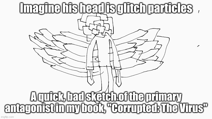 Can you guess it's name? | Imagine his head is glitch particles; A quick, bad sketch of the primary antagonist in my book, "Corrupted: The Virus" | made w/ Imgflip meme maker