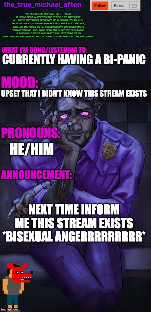 the_true_michael_afton announcement temp | CURRENTLY HAVING A BI-PANIC; UPSET THAT I DIDN'T KNOW THIS STREAM EXISTS; HE/HIM; NEXT TIME INFORM ME THIS STREAM EXISTS *BISEXUAL ANGERRRRRRRRR* | image tagged in the_true_michael_afton announcement temp | made w/ Imgflip meme maker