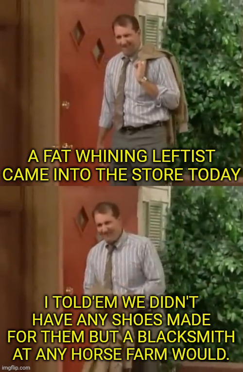 Al Bundy | A FAT WHINING LEFTIST CAME INTO THE STORE TODAY I TOLD'EM WE DIDN'T HAVE ANY SHOES MADE FOR THEM BUT A BLACKSMITH AT ANY HORSE FARM WOULD. | image tagged in al bundy | made w/ Imgflip meme maker