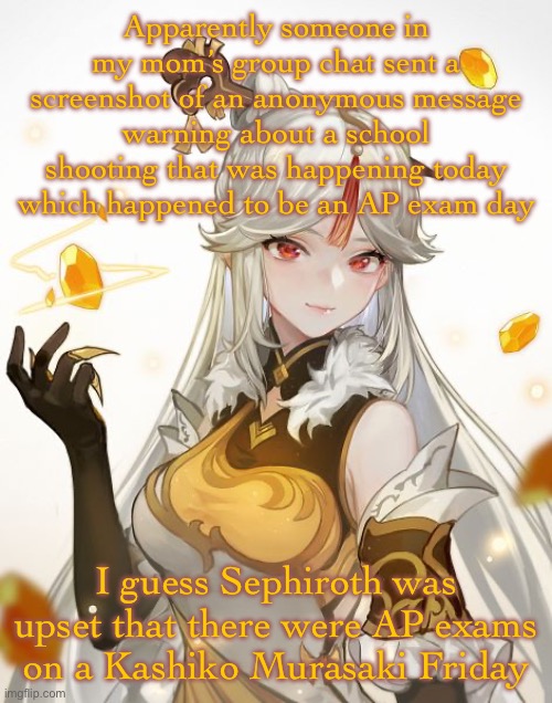 Ningguang | Apparently someone in my mom’s group chat sent a screenshot of an anonymous message warning about a school shooting that was happening today which happened to be an AP exam day; I guess Sephiroth was upset that there were AP exams on a Kashiko Murasaki Friday | image tagged in ningguang | made w/ Imgflip meme maker