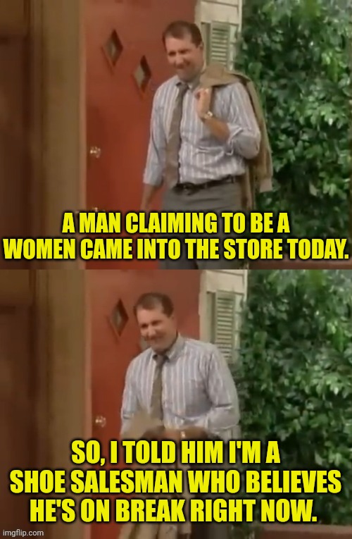 A "trans" came into the store today. | A MAN CLAIMING TO BE A WOMEN CAME INTO THE STORE TODAY. SO, I TOLD HIM I'M A SHOE SALESMAN WHO BELIEVES HE'S ON BREAK RIGHT NOW. | image tagged in al bundy,transgender | made w/ Imgflip meme maker