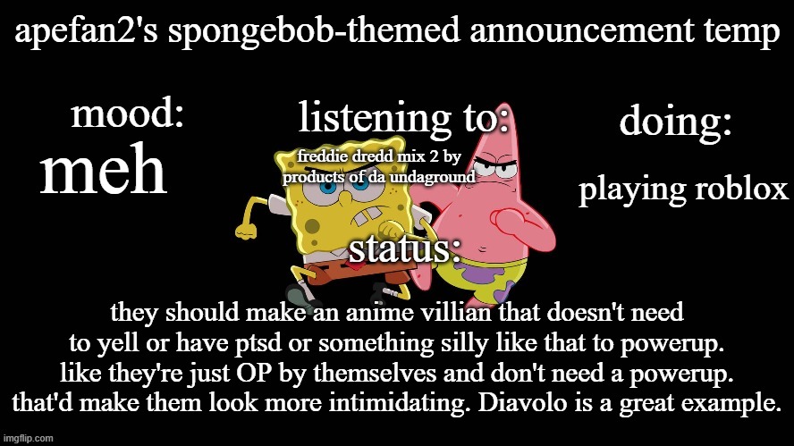 ApeFan2's spongebob temp | meh; freddie dredd mix 2 by products of da undaground; playing roblox; they should make an anime villian that doesn't need to yell or have ptsd or something silly like that to powerup. like they're just OP by themselves and don't need a powerup. that'd make them look more intimidating. Diavolo is a great example. | image tagged in apefan2's spongebob temp | made w/ Imgflip meme maker