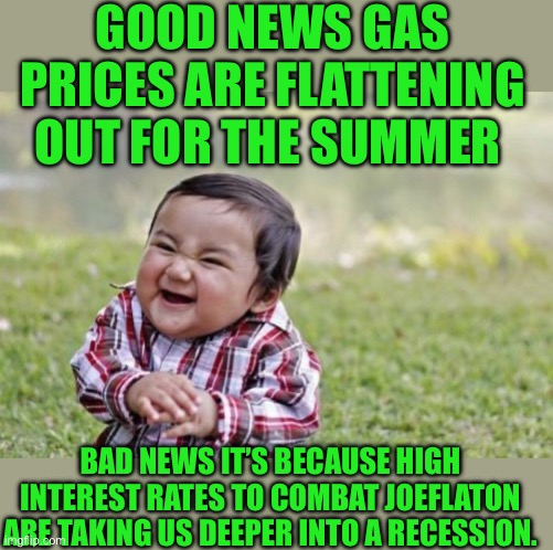 yep | GOOD NEWS GAS PRICES ARE FLATTENING OUT FOR THE SUMMER; BAD NEWS IT’S BECAUSE HIGH INTEREST RATES TO COMBAT JOEFLATON ARE TAKING US DEEPER INTO A RECESSION. | image tagged in memes,evil toddler | made w/ Imgflip meme maker