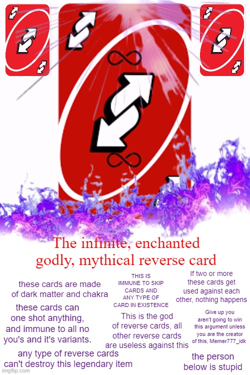 This is mine. Don't make this your own template. | The infinite, enchanted godly, mythical reverse card; THIS IS IMMUNE TO SKIP CARDS AND ANY TYPE OF CARD IN EXISTENCE; If two or more these cards get used against each other, nothing happens; these cards are made of dark matter and chakra; these cards can one shot anything, and immune to all no you's and it's variants. Give up you aren't going to win this argument unless you are the creator of this, Memer777_idk; This is the god of reverse cards, all other reverse cards are useless against this; any type of reverse cards can't destroy this legendary item; the person below is stupid | image tagged in reverse | made w/ Imgflip meme maker