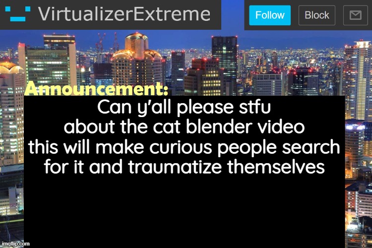 Unless that's your purpose but otherwise just stop | Can y'all please stfu about the cat blender video
this will make curious people search for it and traumatize themselves | image tagged in virtualizerextreme updated announcement | made w/ Imgflip meme maker