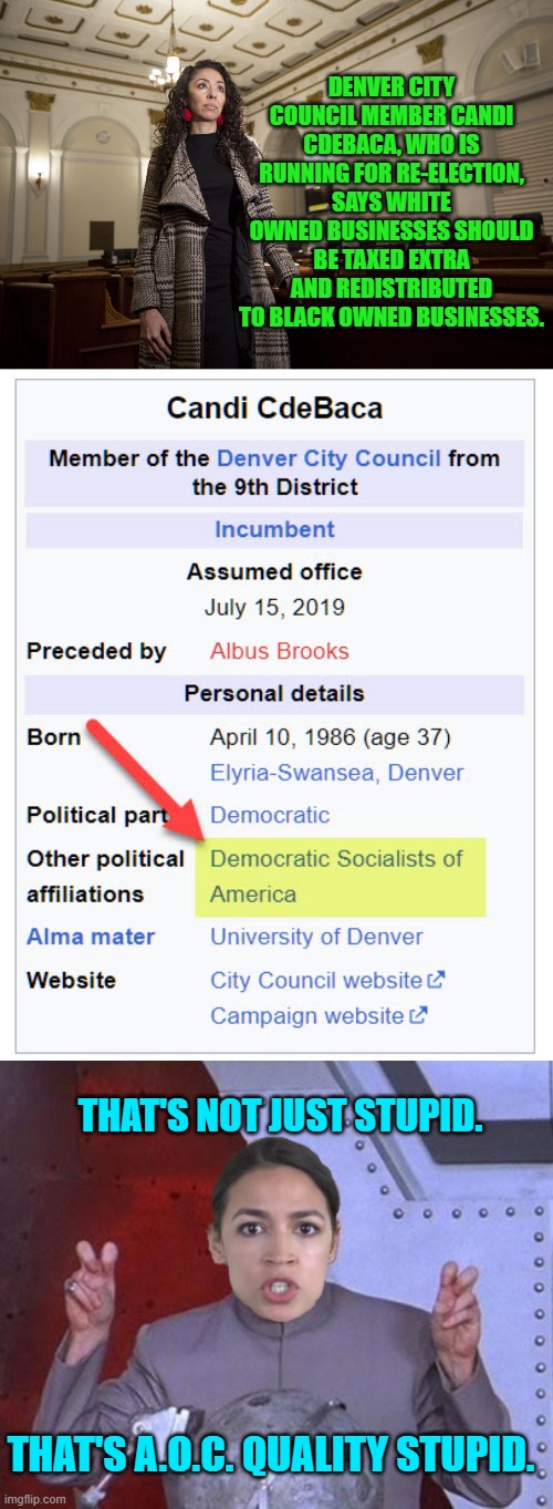 Socialism anyone? | DENVER CITY COUNCIL MEMBER CANDI CDEBACA, WHO IS RUNNING FOR RE-ELECTION, SAYS WHITE OWNED BUSINESSES SHOULD BE TAXED EXTRA AND REDISTRIBUTED TO BLACK OWNED BUSINESSES. THAT'S NOT JUST STUPID. THAT'S A.O.C. QUALITY STUPID. | image tagged in truth | made w/ Imgflip meme maker