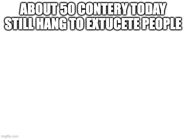 ABOUT 50 CONTERY TODAY STILL HANG TO EXTUCETE PEOPLE | image tagged in blank white template | made w/ Imgflip meme maker