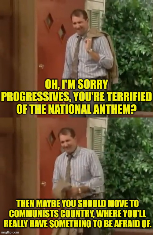 Al Bundy | OH, I'M SORRY PROGRESSIVES, YOU'RE TERRIFIED OF THE NATIONAL ANTHEM? THEN MAYBE YOU SHOULD MOVE TO COMMUNISTS COUNTRY, WHERE YOU'LL REALLY H | image tagged in al bundy | made w/ Imgflip meme maker