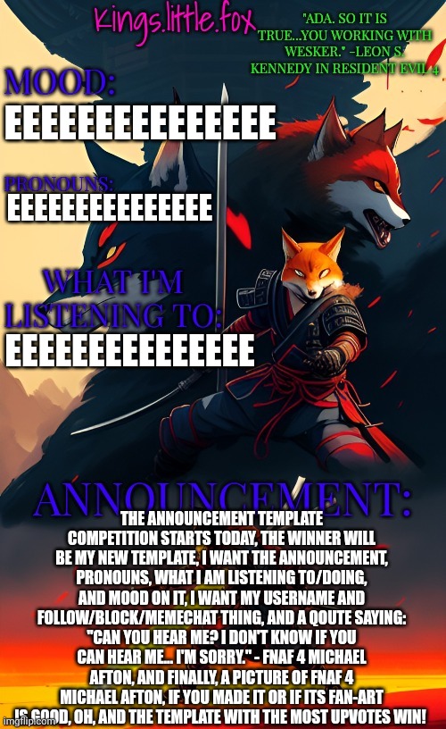 Kings.little.fox's announcement template (art by Spartan.Yoroi) | EEEEEEEEEEEEEEE; EEEEEEEEEEEEEEE; EEEEEEEEEEEEEEE; THE ANNOUNCEMENT TEMPLATE COMPETITION STARTS TODAY, THE WINNER WILL BE MY NEW TEMPLATE, I WANT THE ANNOUNCEMENT, PRONOUNS, WHAT I AM LISTENING TO/DOING, AND MOOD ON IT, I WANT MY USERNAME AND FOLLOW/BLOCK/MEMECHAT THING, AND A QOUTE SAYING: "CAN YOU HEAR ME? I DON'T KNOW IF YOU CAN HEAR ME... I'M SORRY." - FNAF 4 MICHAEL AFTON, AND FINALLY, A PICTURE OF FNAF 4 MICHAEL AFTON, IF YOU MADE IT OR IF ITS FAN-ART IS GOOD, OH, AND THE TEMPLATE WITH THE MOST UPVOTES WIN! | image tagged in kings little fox's announcement template art by spartan yoroi | made w/ Imgflip meme maker