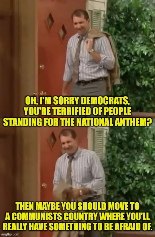 The democrats and the national anthem | OH, I'M SORRY DEMOCRATS, YOU'RE TERRIFIED OF PEOPLE STANDING FOR THE NATIONAL ANTHEM? THEN MAYBE YOU SHOULD MOVE TO A COMMUNISTS COUNTRY WHERE YOU'LL REALLY HAVE SOMETHING TO BE AFRAID OF. | image tagged in al bundy,democrats,fear,national anthem | made w/ Imgflip meme maker