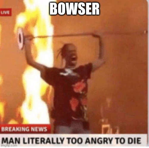 man literally too angery to die | BOWSER | image tagged in man literally too angery to die | made w/ Imgflip meme maker