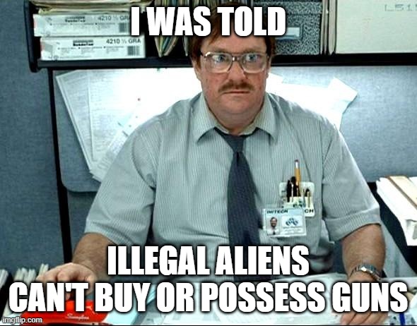 I Was Told There Would Be Meme | I WAS TOLD ILLEGAL ALIENS CAN'T BUY OR POSSESS GUNS | image tagged in memes,i was told there would be | made w/ Imgflip meme maker
